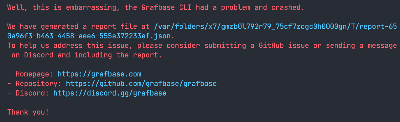 A terminal screenshot of the panic output of the Grafbase CLI containing: "Well, this is embarrassing, the Grafbase CLI had a problem and crashed.
We have generated a report file at /var/folders/×7/gmb01792г79_75cf7zcgc0h0000gn/T/report-a4d58c59-8f1b-47aa-a431-a70884ef3fa4.json.
To help us address this issue, please consider submitting a GitHub issue or sending a message on Discord and including the report.
• Homepage: https://grafbase.com
• Repository: https://github.com/grafbase/grafbase
• Discord: https://discord.gg/grafbase
Thank you!"